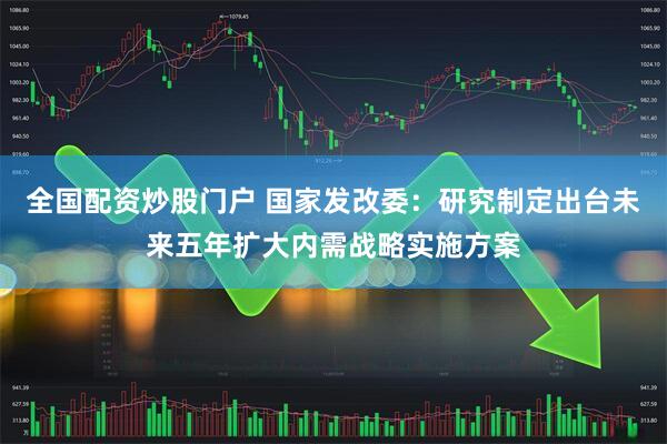 全国配资炒股门户 国家发改委：研究制定出台未来五年扩大内需战略实施方案