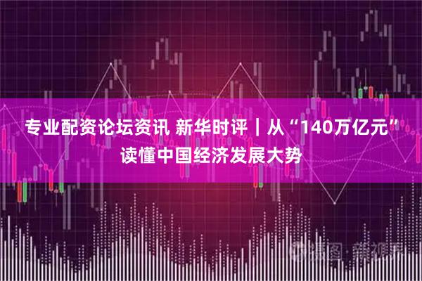 专业配资论坛资讯 新华时评｜从“140万亿元”读懂中国经济发展大势
