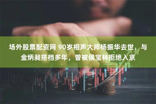 场外股票配资网 90岁相声大师杨振华去世，与金炳昶搭档多年，曾被侯宝林拒绝入京