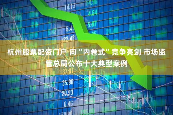 杭州股票配资门户 向“内卷式”竞争亮剑 市场监管总局公布十大典型案例
