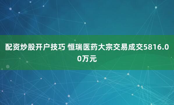 配资炒股开户技巧 恒瑞医药大宗交易成交5816.00万元