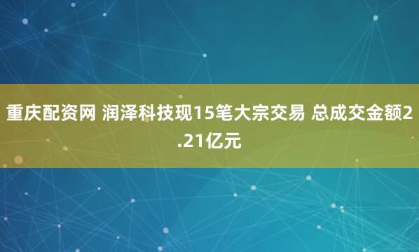 重庆配资网 润泽科技现15笔大宗交易 总成交金额2.21亿元