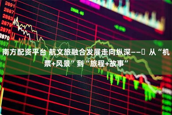 南方配资平台 航文旅融合发展走向纵深——​从“机票+风景”到“旅程+故事”