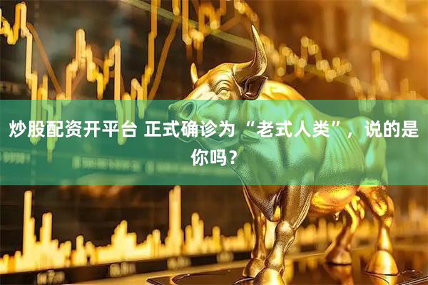 炒股配资开平台 正式确诊为 “老式人类”，说的是你吗？