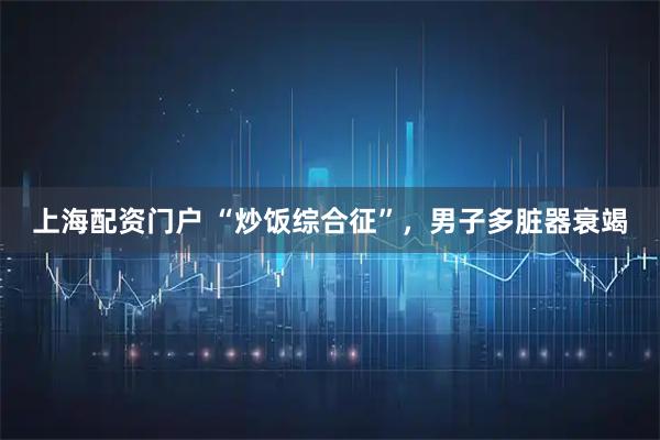上海配资门户 “炒饭综合征”，男子多脏器衰竭