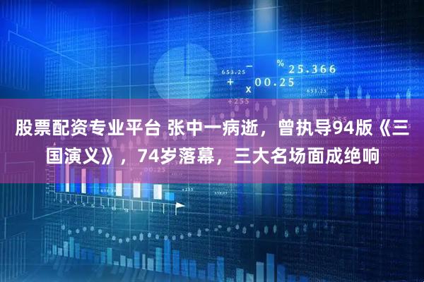 股票配资专业平台 张中一病逝，曾执导94版《三国演义》，74岁落幕，三大名场面成绝响