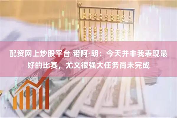 配资网上炒股平台 诺阿·朗：今天并非我表现最好的比赛，尤文很强大任务尚未完成