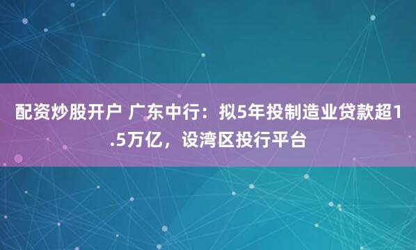 配资炒股开户 广东中行：拟5年投制造业贷款超1.5万亿，设湾区投行平台