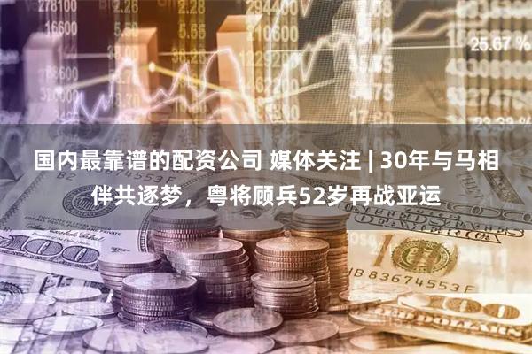 国内最靠谱的配资公司 媒体关注 | 30年与马相伴共逐梦，粤将顾兵52岁再战亚运