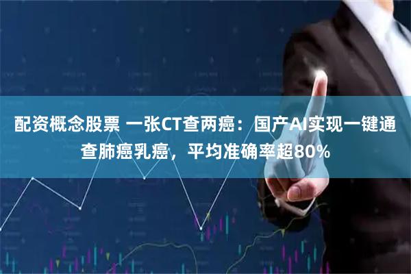 配资概念股票 一张CT查两癌：国产AI实现一键通查肺癌乳癌，平均准确率超80%