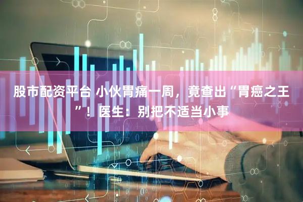 股市配资平台 小伙胃痛一周,竟查出“胃癌之王”!医生:别把不适当小事