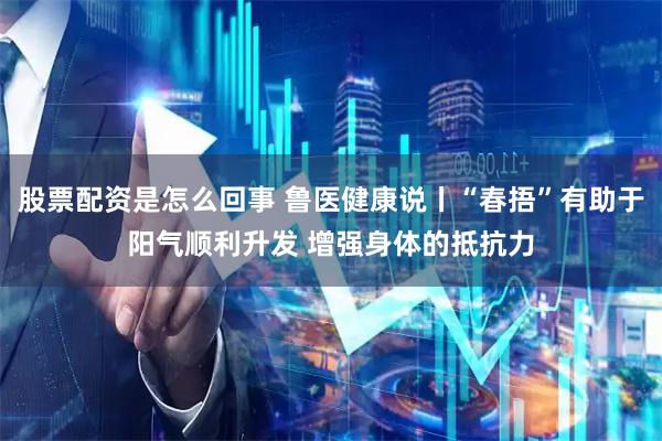 股票配资是怎么回事 鲁医健康说丨“春捂”有助于阳气顺利升发 增强身体的抵抗力