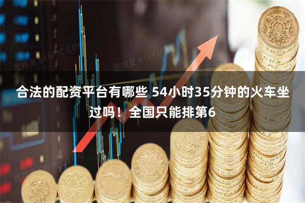 合法的配资平台有哪些 54小时35分钟的火车坐过吗！全国只能排第6
