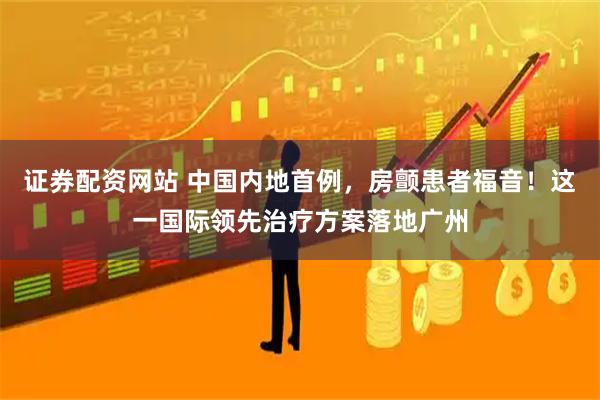 证券配资网站 中国内地首例，房颤患者福音！这一国际领先治疗方案落地广州