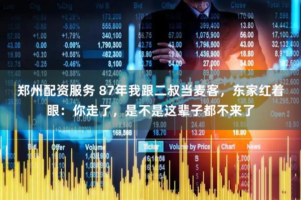 郑州配资服务 87年我跟二叔当麦客，东家红着眼：你走了，是不是这辈子都不来了