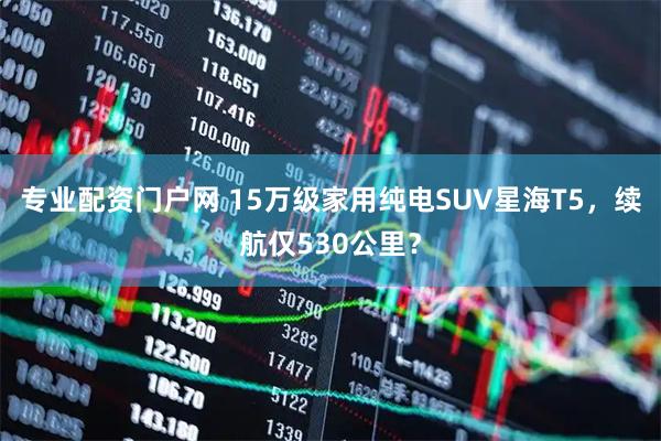 专业配资门户网 15万级家用纯电SUV星海T5，续航仅530公里？