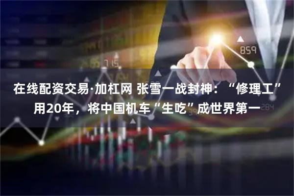 在线配资交易·加杠网 张雪一战封神：“修理工”用20年，将中国机车“生吃”成世界第一