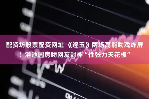 配资坊股票配资网址 《逐玉》两场高能吻戏炸屏！浴池圆房吻网友封神“性张力天花板”