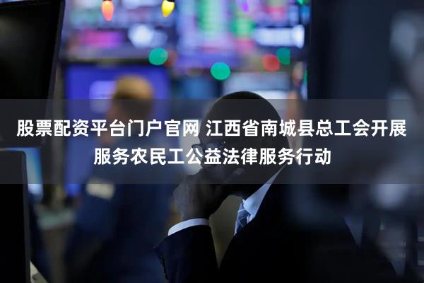 股票配资平台门户官网 江西省南城县总工会开展服务农民工公益法律服务行动