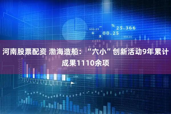 河南股票配资 渤海造船：“六小”创新活动9年累计成果1110余项