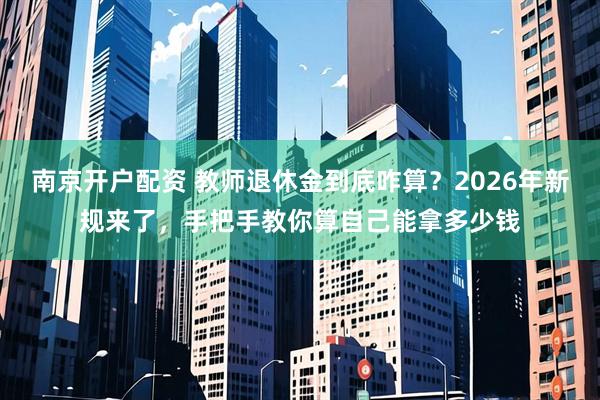 南京开户配资 教师退休金到底咋算？2026年新规来了，手把手教你算自己能拿多少钱