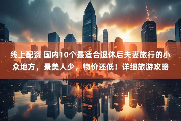 线上配资 国内10个最适合退休后夫妻旅行的小众地方，景美人少，物价还低！详细旅游攻略