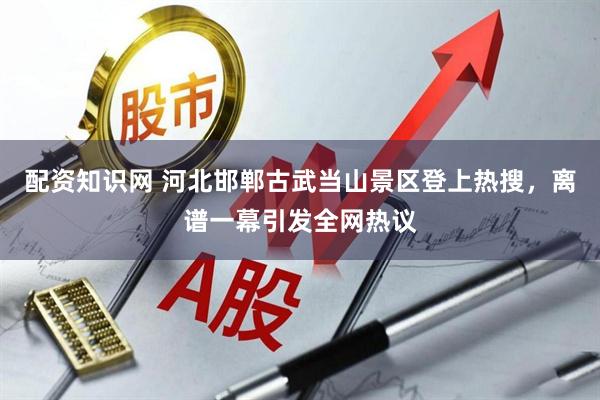 配资知识网 河北邯郸古武当山景区登上热搜，离谱一幕引发全网热议