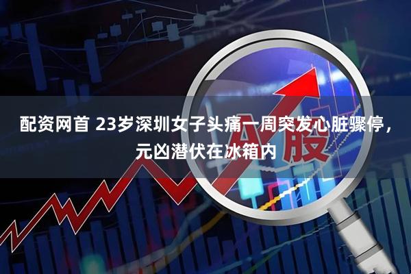 配资网首 23岁深圳女子头痛一周突发心脏骤停，元凶潜伏在冰箱内
