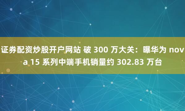 证券配资炒股开户网站 破 300 万大关：曝华为 nova 15 系列中端手机销量约 302.83 万台