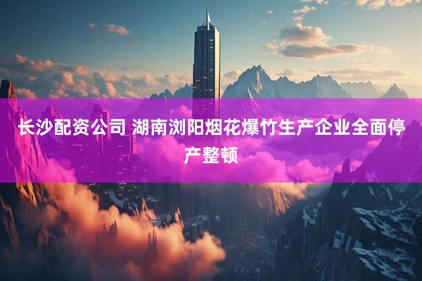 长沙配资公司 湖南浏阳烟花爆竹生产企业全面停产整顿