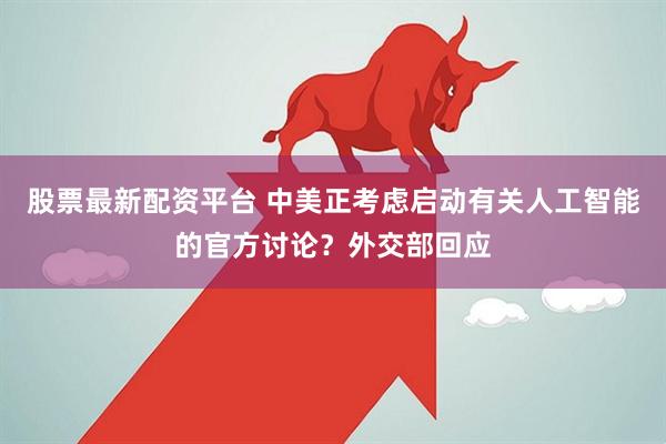 股票最新配资平台 中美正考虑启动有关人工智能的官方讨论？外交部回应