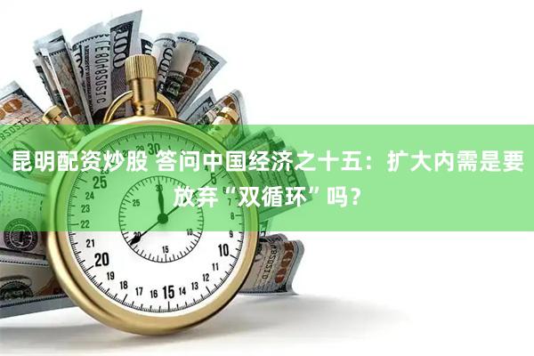 昆明配资炒股 答问中国经济之十五：扩大内需是要放弃“双循环”吗？