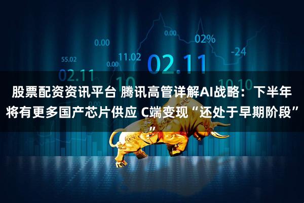 股票配资资讯平台 腾讯高管详解AI战略：下半年将有更多国产芯片供应 C端变现“还处于早期阶段”
