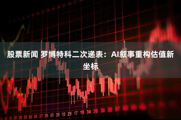 股票新闻 罗博特科二次递表：AI叙事重构估值新坐标