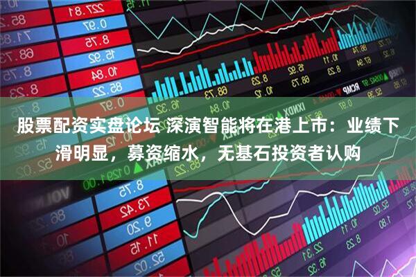 股票配资实盘论坛 深演智能将在港上市：业绩下滑明显，募资缩水，无基石投资者认购