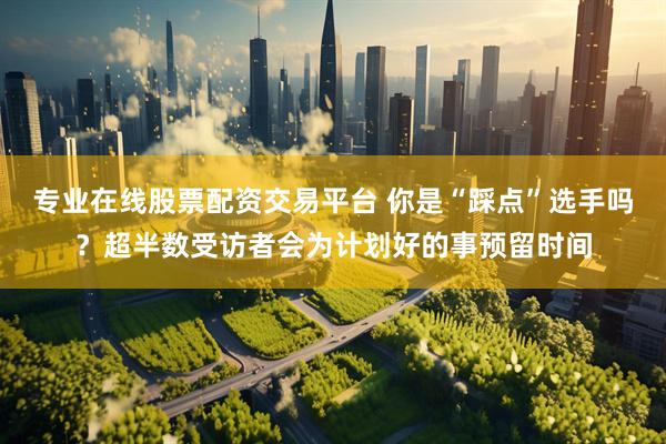 专业在线股票配资交易平台 你是“踩点”选手吗？超半数受访者会为计划好的事预留时间