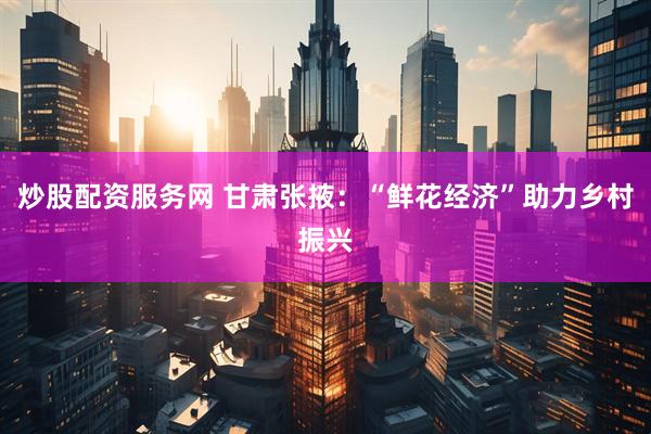 炒股配资服务网 甘肃张掖：“鲜花经济”助力乡村振兴