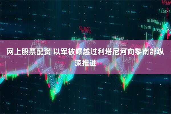 网上股票配资 以军被曝越过利塔尼河向黎南部纵深推进