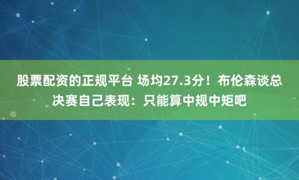 股票配资的正规平台 场均27.3分！布伦森谈总决赛自己表现：只能算中规中矩吧