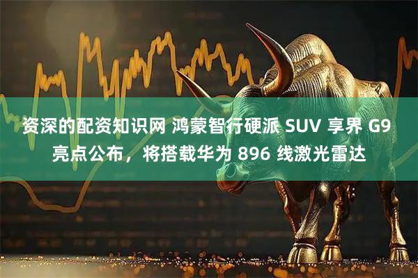 资深的配资知识网 鸿蒙智行硬派 SUV 享界 G9 亮点公布，将搭载华为 896 线激光雷达
