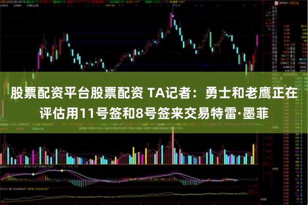 股票配资平台股票配资 TA记者：勇士和老鹰正在评估用11号签和8号签来交易特雷·墨菲