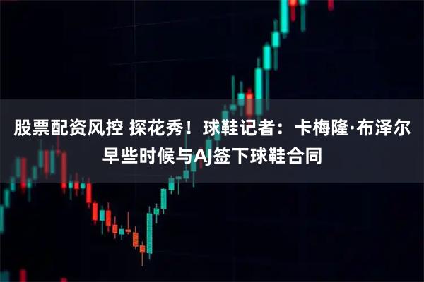 股票配资风控 探花秀！球鞋记者：卡梅隆·布泽尔早些时候与AJ签下球鞋合同