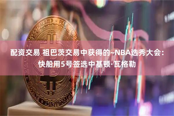 配资交易 祖巴茨交易中获得的~NBA选秀大会：快船用5号签选中基顿·瓦格勒