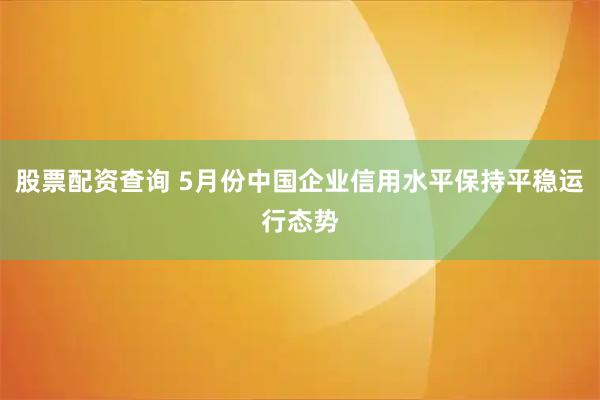 股票配资查询 5月份中国企业信用水平保持平稳运行态势