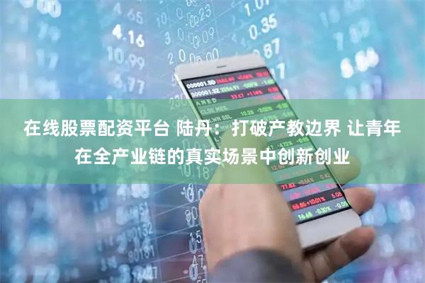 在线股票配资平台 陆丹：打破产教边界 让青年在全产业链的真实场景中创新创业