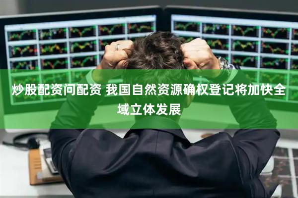 炒股配资问配资 我国自然资源确权登记将加快全域立体发展