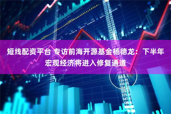 短线配资平台 专访前海开源基金杨德龙：下半年宏观经济将进入修复通道