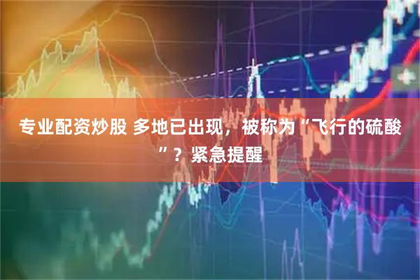 专业配资炒股 多地已出现，被称为“飞行的硫酸”？紧急提醒