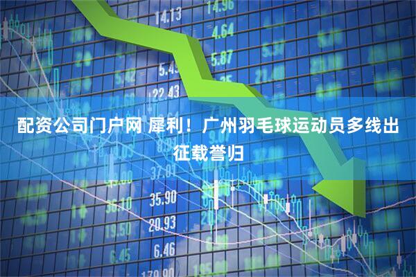 配资公司门户网 犀利！广州羽毛球运动员多线出征载誉归