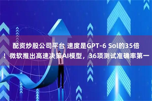 配资炒股公司平台 速度是GPT-6 Sol的35倍！微软推出高速决策AI模型，36项测试准确率第一